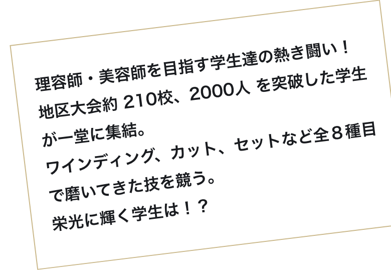 理容師・美容師を目指す学生達の熱き闘い!地区大会約 210校、2000人 を突破した学生が一堂に集結。ワインディング、カット、セットなど全8種目で磨いてきた技を競う。栄光に輝く学生は!?