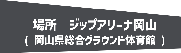 場所 ジップアリーナ岡山 (岡山県総合グラウンド体育館)